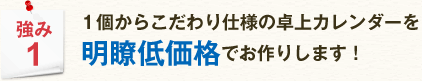 強み1 1個からこだわり仕様の卓上カレンダーを明瞭低価格でお作りします !